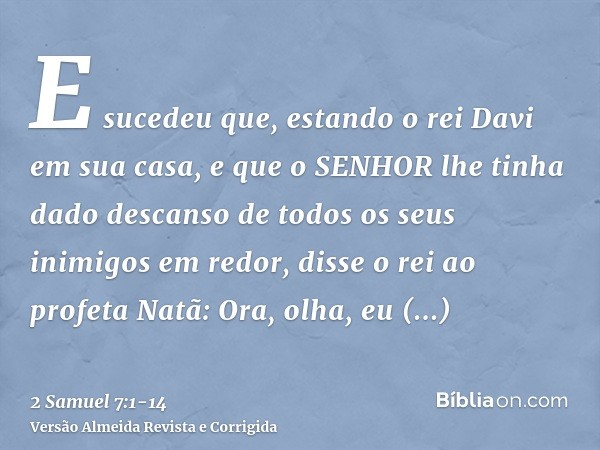 E sucedeu que, estando o rei Davi em sua casa, e que o SENHOR lhe tinha dado descanso de todos os seus inimigos em redor,disse o rei ao profeta Natã: Ora, olha,