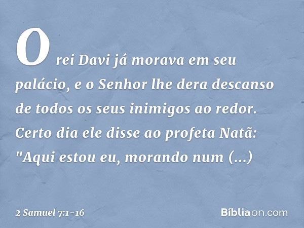 O rei Davi já morava em seu palácio, e o Senhor lhe dera descanso de todos os seus inimigos ao redor. Certo dia ele disse ao profeta Natã: "Aqui estou eu, moran