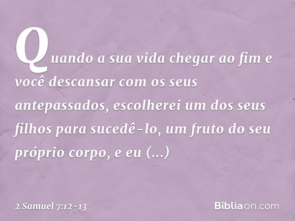 Quan­do a sua vida chegar ao fim e você descansar com os seus antepassados, escolherei um dos seus filhos para sucedê-lo, um fruto do seu próprio corpo, e eu es