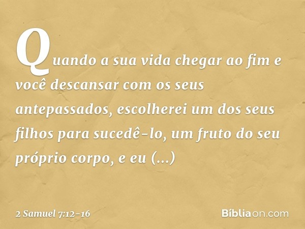 Quan­do a sua vida chegar ao fim e você descansar com os seus antepassados, escolherei um dos seus filhos para sucedê-lo, um fruto do seu próprio corpo, e eu es