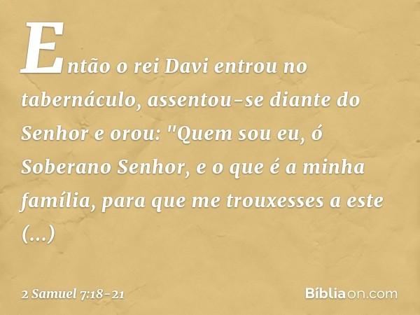 Então o rei Davi entrou no tabernáculo, assentou-se diante do Senhor e orou:
"Quem sou eu, ó Soberano Senhor, e o que é a minha família, para que me trouxesses 