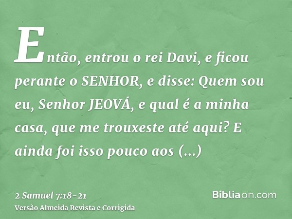 Então, entrou o rei Davi, e ficou perante o SENHOR, e disse: Quem sou eu, Senhor JEOVÁ, e qual é a minha casa, que me trouxeste até aqui?E ainda foi isso pouco 