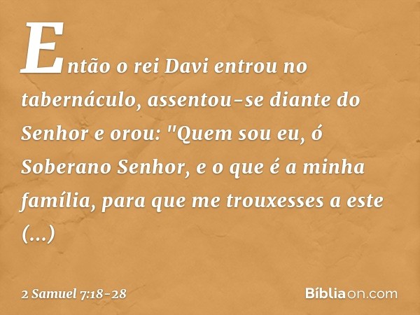 Então o rei Davi entrou no tabernáculo, assentou-se diante do Senhor e orou:
"Quem sou eu, ó Soberano Senhor, e o que é a minha família, para que me trouxesses