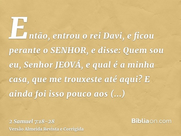 Então, entrou o rei Davi, e ficou perante o SENHOR, e disse: Quem sou eu, Senhor JEOVÁ, e qual é a minha casa, que me trouxeste até aqui?E ainda foi isso pouco 
