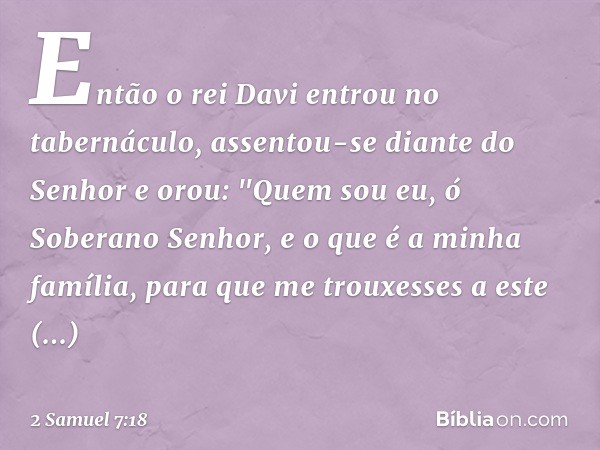 Então o rei Davi entrou no tabernáculo, assentou-se diante do Senhor e orou:
"Quem sou eu, ó Soberano Senhor, e o que é a minha família, para que me trouxesses 