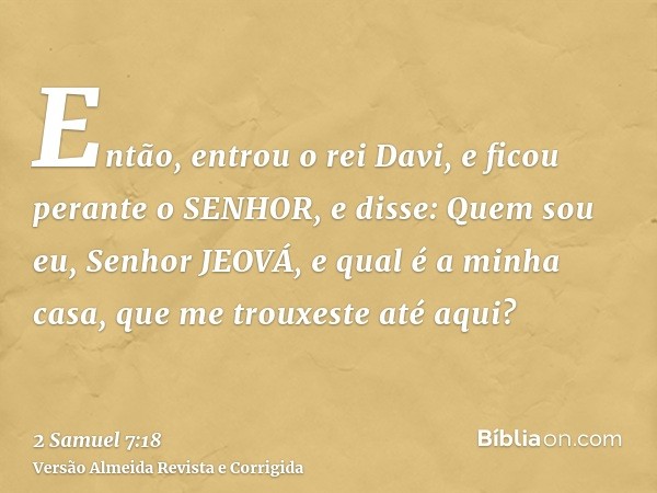 Então, entrou o rei Davi, e ficou perante o SENHOR, e disse: Quem sou eu, Senhor JEOVÁ, e qual é a minha casa, que me trouxeste até aqui?