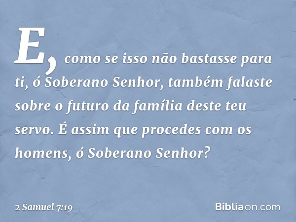 E, como se isso não bastasse para ti, ó Soberano Senhor, também falaste sobre o futuro da família deste teu servo. É assim que procedes com os homens, ó Soberan