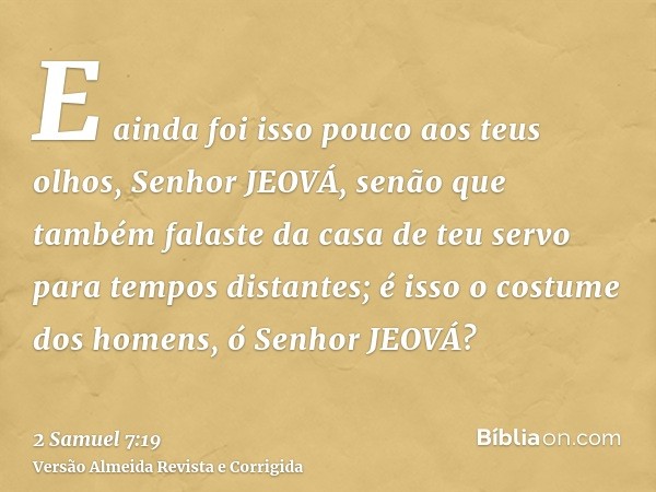 E ainda foi isso pouco aos teus olhos, Senhor JEOVÁ, senão que também falaste da casa de teu servo para tempos distantes; é isso o costume dos homens, ó Senhor 