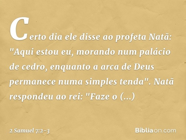 Certo dia ele disse ao profeta Natã: "Aqui estou eu, morando num palácio de cedro, enquanto a arca de Deus permanece numa simples tenda". Natã respondeu ao rei: