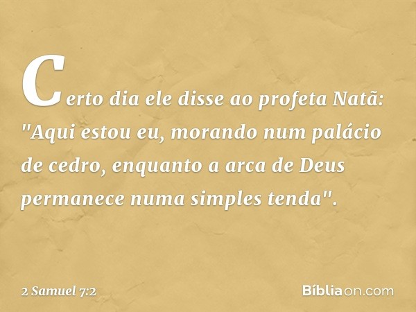 Certo dia ele disse ao profeta Natã: "Aqui estou eu, morando num palácio de cedro, enquanto a arca de Deus permanece numa simples tenda". -- 2 Samuel 7:2