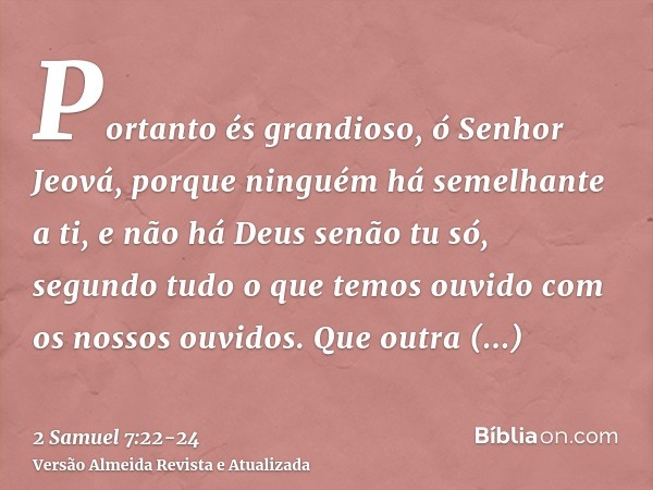 Portanto és grandioso, ó Senhor Jeová, porque ninguém há semelhante a ti, e não há Deus senão tu só, segundo tudo o que temos ouvido com os nossos ouvidos.Que o