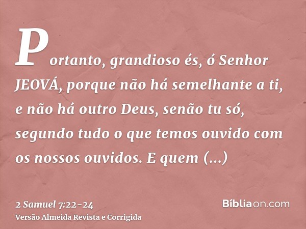 Portanto, grandioso és, ó Senhor JEOVÁ, porque não há semelhante a ti, e não há outro Deus, senão tu só, segundo tudo o que temos ouvido com os nossos ouvidos.E