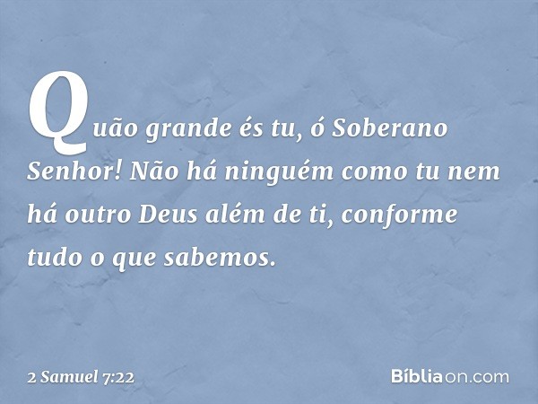 "Quão grande és tu, ó Soberano Senhor! Não há ninguém como tu nem há outro Deus além de ti, conforme tudo o que sabemos. -- 2 Samuel 7:22