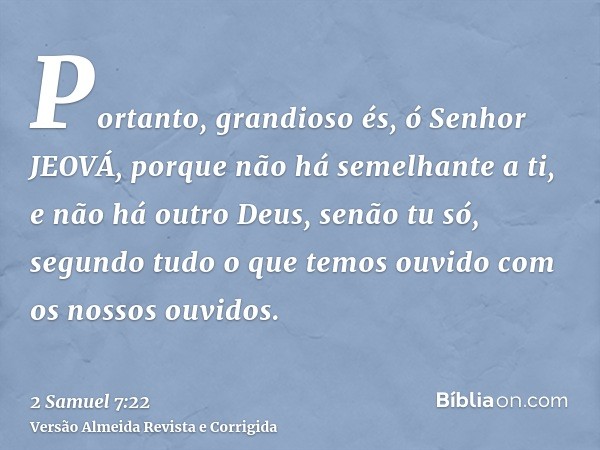 Portanto, grandioso és, ó Senhor JEOVÁ, porque não há semelhante a ti, e não há outro Deus, senão tu só, segundo tudo o que temos ouvido com os nossos ouvidos.
