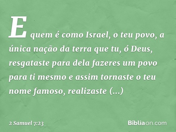 E quem é como Israel, o teu povo, a única nação da terra que tu, ó Deus, resgataste para dela fazeres um povo para ti mesmo e assim tornaste o teu nome famoso, 