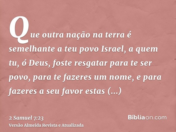 Que outra nação na terra é semelhante a teu povo Israel, a quem tu, ó Deus, foste resgatar para te ser povo, para te fazeres um nome, e para fazeres a seu favor