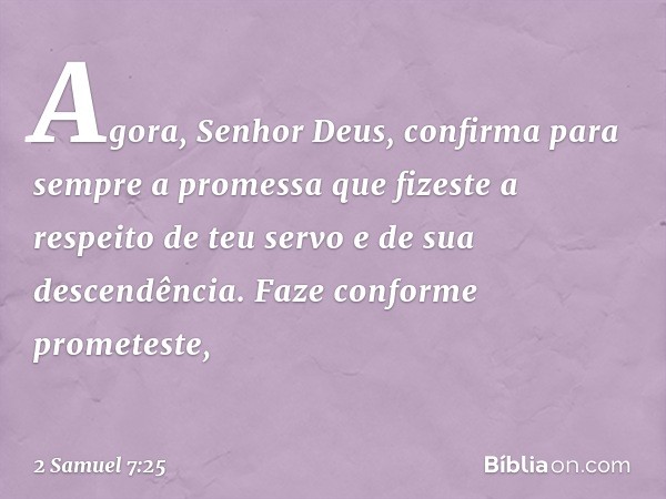 "Agora, Senhor Deus, confirma para sem­pre a promessa que fizeste a respeito de teu servo e de sua descendência. Faze conforme prometeste, -- 2 Samuel 7:25