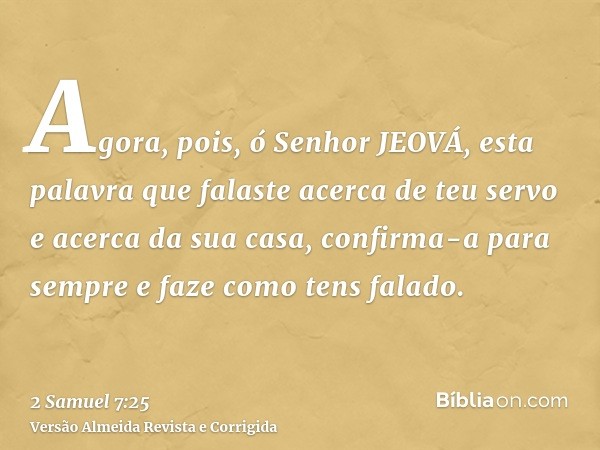 Agora, pois, ó Senhor JEOVÁ, esta palavra que falaste acerca de teu servo e acerca da sua casa, confirma-a para sempre e faze como tens falado.
