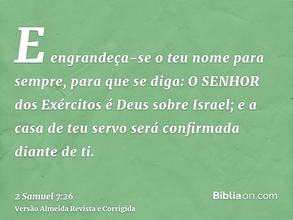 E engrandeça-se o teu nome para sempre, para que se diga: O SENHOR dos Exércitos é Deus sobre Israel; e a casa de teu servo será confirmada diante de ti.