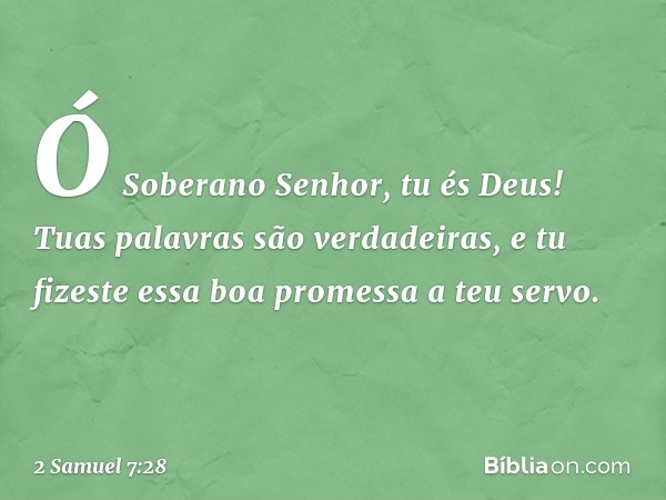 Ó Soberano Senhor, tu és Deus! Tuas palavras são verdadeiras, e tu fizeste essa boa promessa a teu servo. -- 2 Samuel 7:28