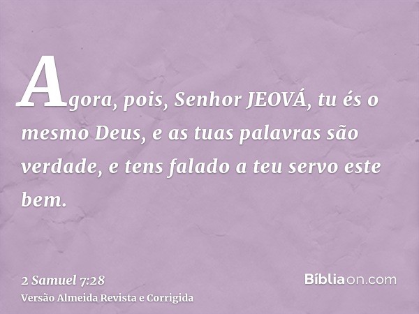 Agora, pois, Senhor JEOVÁ, tu és o mesmo Deus, e as tuas palavras são verdade, e tens falado a teu servo este bem.