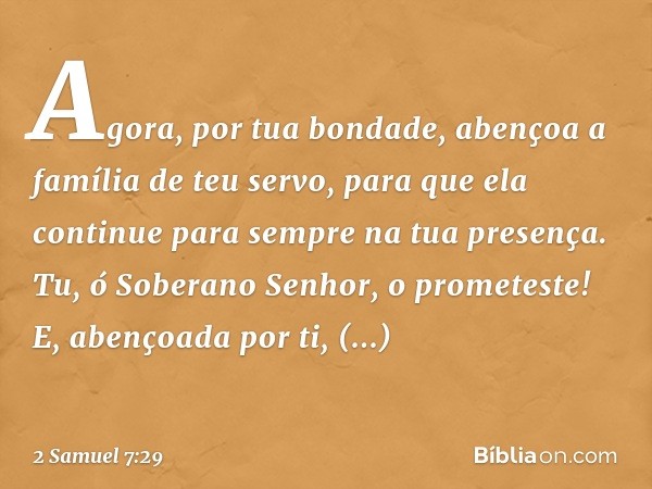 Agora, por tua bondade, abençoa a família de teu servo, para que ela continue para sempre na tua presença. Tu, ó Soberano Senhor, o prometeste! E, abençoada por