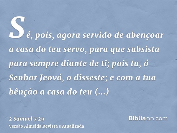 Sê, pois, agora servido de abençoar a casa do teu servo, para que subsista para sempre diante de ti; pois tu, ó Senhor Jeová, o disseste; e com a tua bênção a c