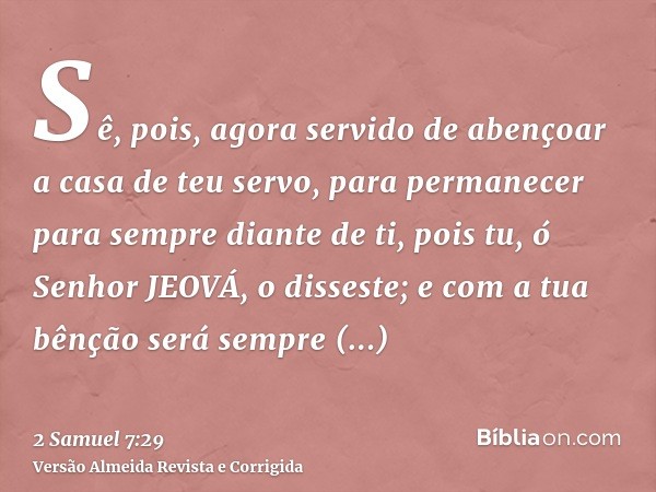 Sê, pois, agora servido de abençoar a casa de teu servo, para permanecer para sempre diante de ti, pois tu, ó Senhor JEOVÁ, o disseste; e com a tua bênção será 
