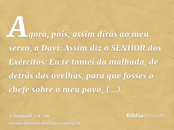 Agora, pois, assim dirás ao meu servo, a Davi: Assim diz o SENHOR dos Exércitos: Eu te tomei da malhada, de detrás das ovelhas, para que fosses o chefe sobre o 