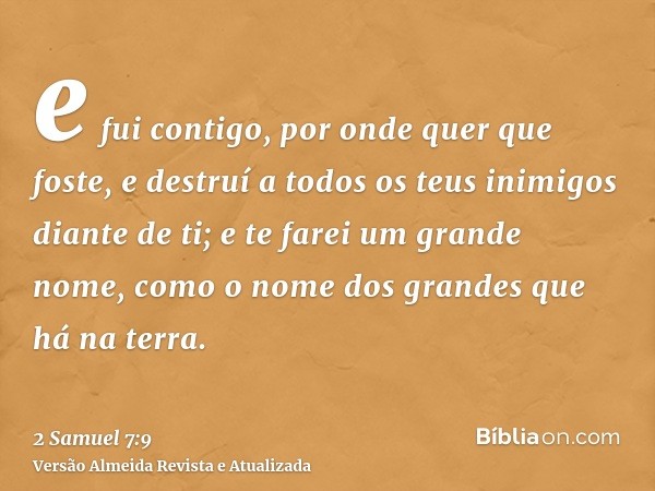 e fui contigo, por onde quer que foste, e destruí a todos os teus inimigos diante de ti; e te farei um grande nome, como o nome dos grandes que há na terra.