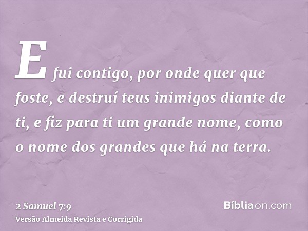 E fui contigo, por onde quer que foste, e destruí teus inimigos diante de ti, e fiz para ti um grande nome, como o nome dos grandes que há na terra.