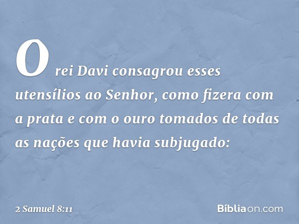 O rei Davi consagrou esses utensílios ao Senhor, como fizera com a prata e com o ouro tomados de todas as nações que havia subjugado: -- 2 Samuel 8:11