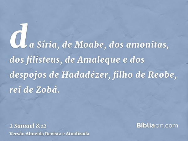 da Síria, de Moabe, dos amonitas, dos filisteus, de Amaleque e dos despojos de Hadadézer, filho de Reobe, rei de Zobá.