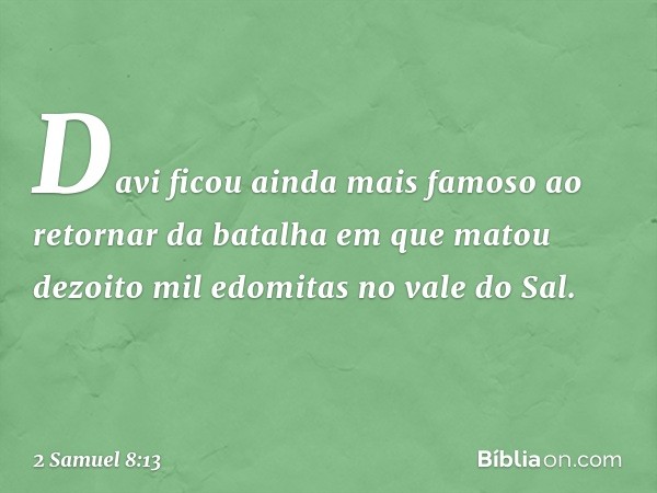 Davi ficou ainda mais famoso ao retornar da batalha em que matou dezoito mil edomitas no vale do Sal. -- 2 Samuel 8:13