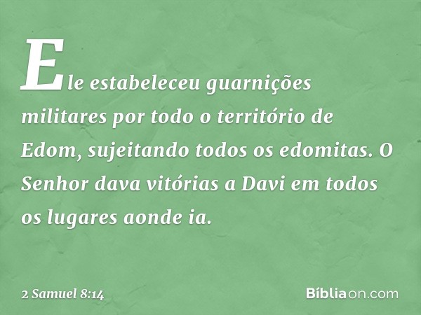 Ele estabeleceu guarnições militares por todo o território de Edom, sujeitando todos os edomitas. O Senhor dava vitórias a Davi em todos os lugares aonde ia. --