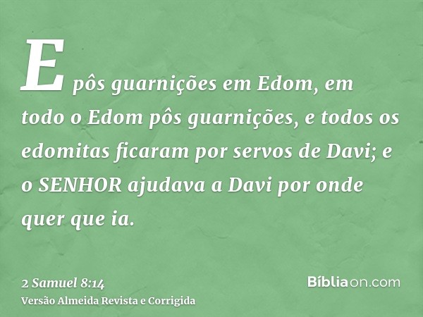 E pôs guarnições em Edom, em todo o Edom pôs guarnições, e todos os edomitas ficaram por servos de Davi; e o SENHOR ajudava a Davi por onde quer que ia.