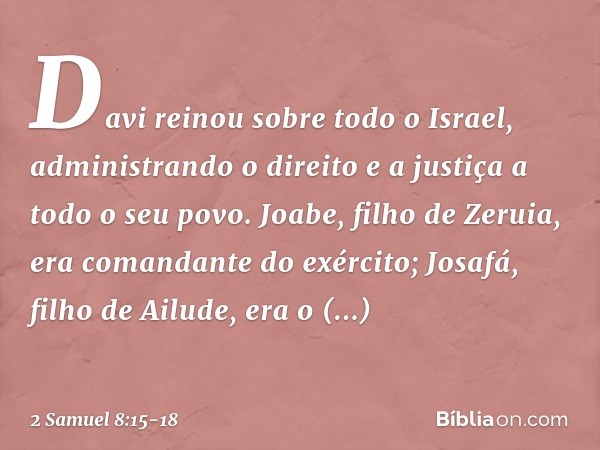 Davi reinou sobre todo o Israel, administrando o direito e a justiça a todo o seu povo. Joabe, filho de Zeruia, era comandante do exército; Josafá, filho de Ail