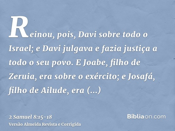 Reinou, pois, Davi sobre todo o Israel; e Davi julgava e fazia justiça a todo o seu povo.E Joabe, filho de Zeruia, era sobre o exército; e Josafá, filho de Ailu