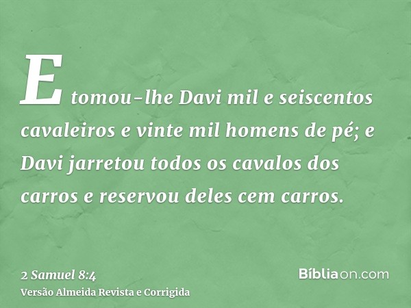 E tomou-lhe Davi mil e seiscentos cavaleiros e vinte mil homens de pé; e Davi jarretou todos os cavalos dos carros e reservou deles cem carros.