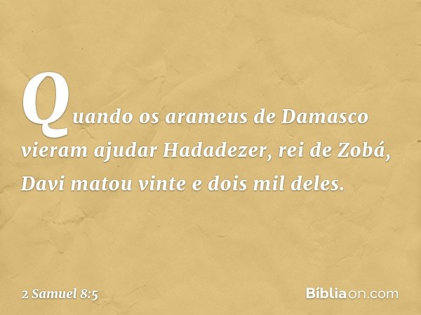 Quando os arameus de Damasco vieram ajudar Hadadezer, rei de Zobá, Davi matou vinte e dois mil deles. -- 2 Samuel 8:5