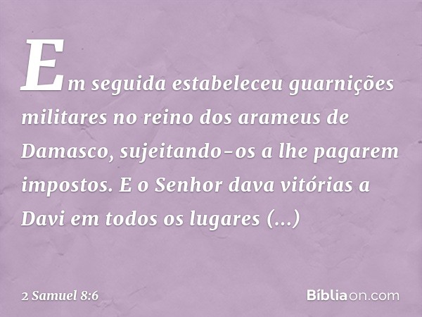 Em seguida estabeleceu guar­nições militares no reino dos arameus de Damasco, sujeitando-os a lhe pagarem impostos. E o Senhor dava vitórias a Davi em todos os 