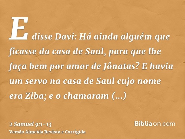 E disse Davi: Há ainda alguém que ficasse da casa de Saul, para que lhe faça bem por amor de Jônatas?E havia um servo na casa de Saul cujo nome era Ziba; e o ch