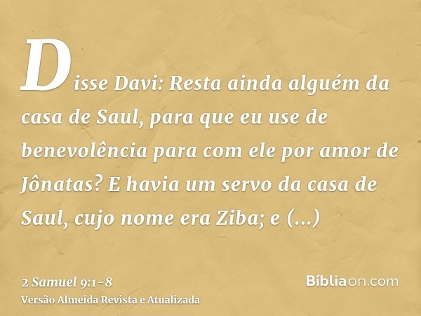 Disse Davi: Resta ainda alguém da casa de Saul, para que eu use de benevolência para com ele por amor de Jônatas?E havia um servo da casa de Saul, cujo nome era