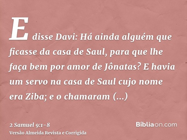 E disse Davi: Há ainda alguém que ficasse da casa de Saul, para que lhe faça bem por amor de Jônatas?E havia um servo na casa de Saul cujo nome era Ziba; e o ch