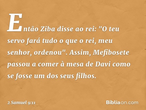 Então Ziba disse ao rei: "O teu servo fará tudo o que o rei, meu senhor, ordenou". Assim, Mefibosete passou a comer à mesa de Davi como se fosse um dos seus fil