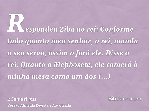 Respondeu Ziba ao rei: Conforme tudo quanto meu senhor, o rei, manda a seu servo, assim o fará ele. Disse o rei: Quanto a Mefibosete, ele comerá à minha mesa co