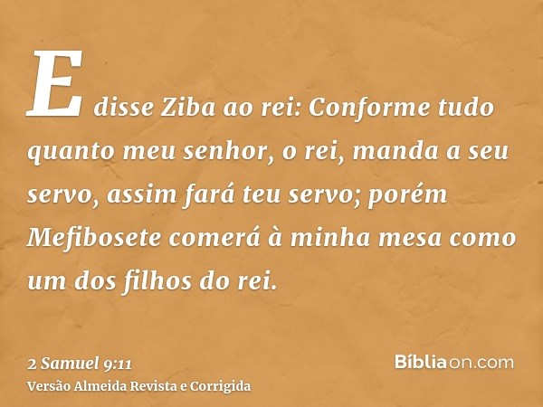 E disse Ziba ao rei: Conforme tudo quanto meu senhor, o rei, manda a seu servo, assim fará teu servo; porém Mefibosete comerá à minha mesa como um dos filhos do