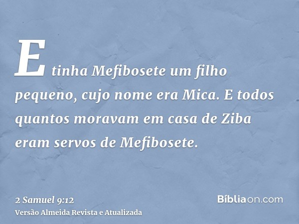 E tinha Mefibosete um filho pequeno, cujo nome era Mica. E todos quantos moravam em casa de Ziba eram servos de Mefibosete.