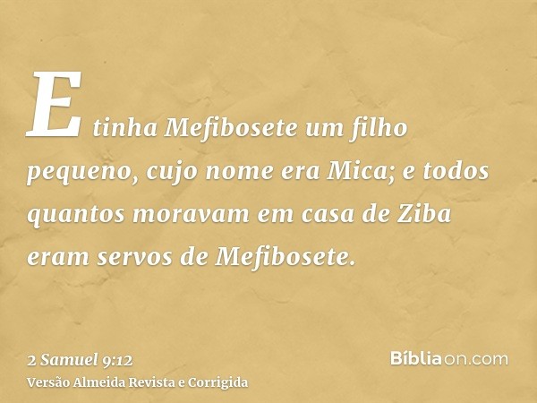 E tinha Mefibosete um filho pequeno, cujo nome era Mica; e todos quantos moravam em casa de Ziba eram servos de Mefibosete.