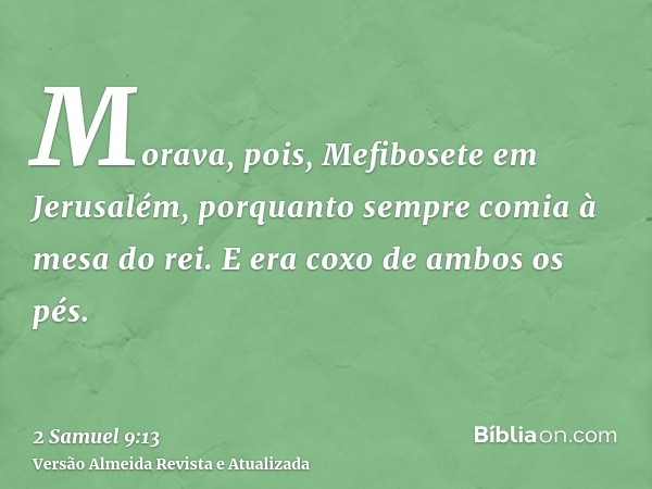 Morava, pois, Mefibosete em Jerusalém, porquanto sempre comia à mesa do rei. E era coxo de ambos os pés.